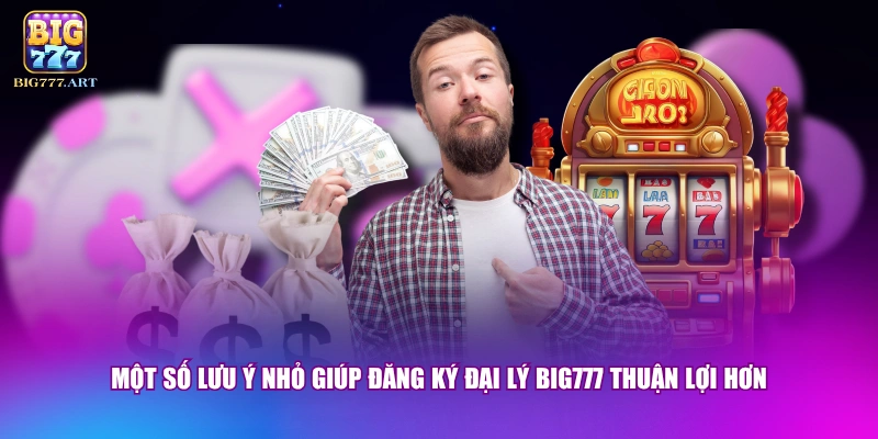 Một số lưu ý nhỏ giúp đăng ký đại lý BIG777 thuận lợi hơn